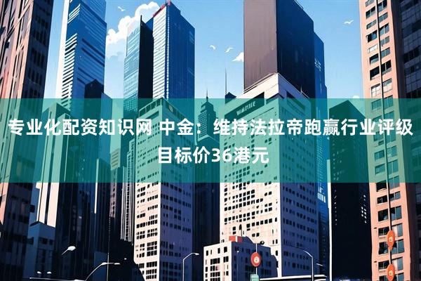 专业化配资知识网 中金：维持法拉帝跑赢行业评级 目标价36港元
