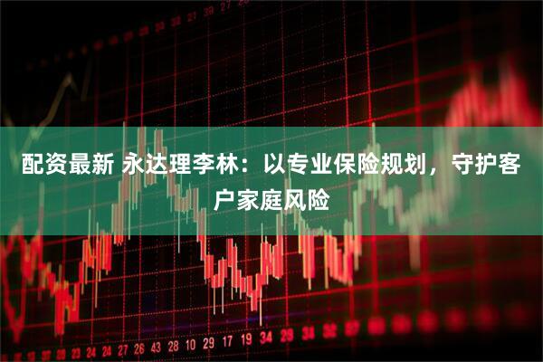 配资最新 永达理李林：以专业保险规划，守护客户家庭风险