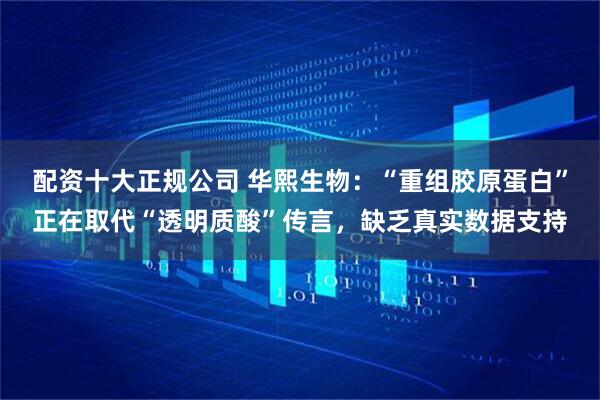 配资十大正规公司 华熙生物：“重组胶原蛋白”正在取代“透明质酸”传言，缺乏真实数据支持