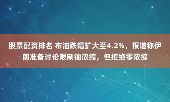 股票配资排名 布油跌幅扩大至4.2%，报道称伊朗准备讨论限制铀浓缩，但拒绝零浓缩
