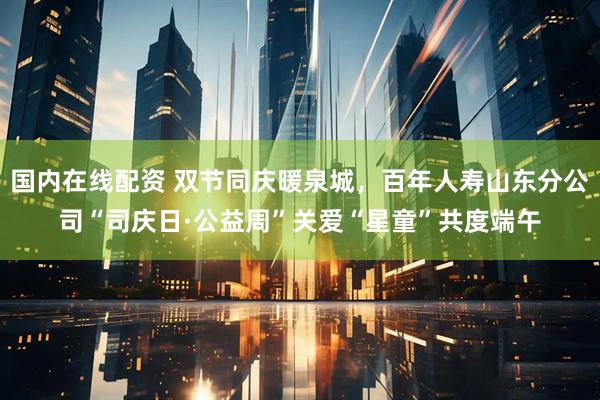 国内在线配资 双节同庆暖泉城，百年人寿山东分公司“司庆日·公益周”关爱“星童”共度端午