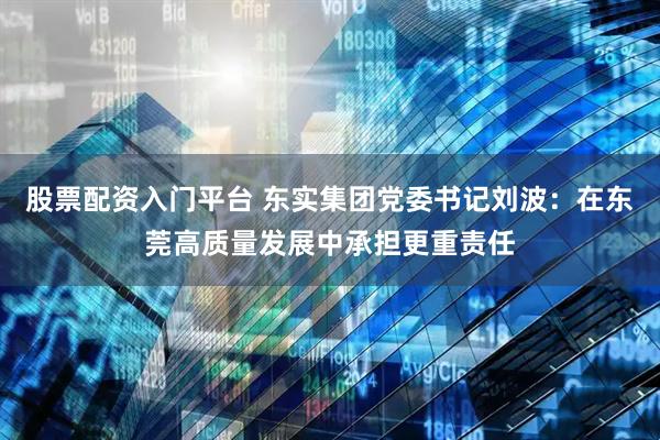 股票配资入门平台 东实集团党委书记刘波：在东莞高质量发展中承担更重责任