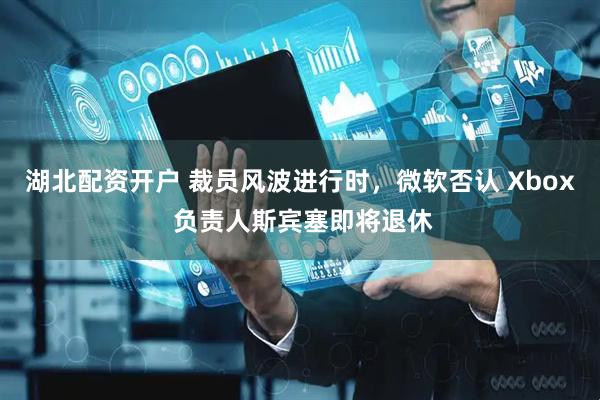 湖北配资开户 裁员风波进行时，微软否认 Xbox 负责人斯宾塞即将退休
