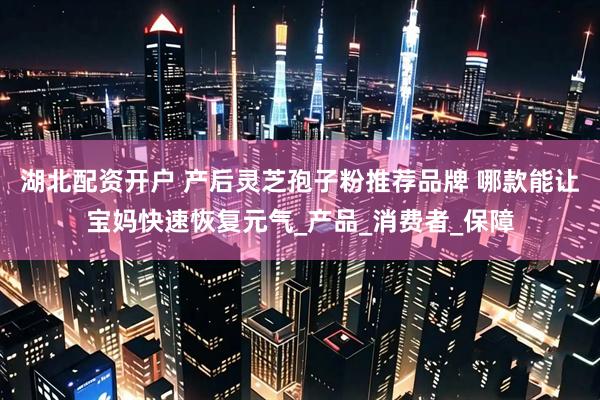 湖北配资开户 产后灵芝孢子粉推荐品牌 哪款能让宝妈快速恢复元气_产品_消费者_保障