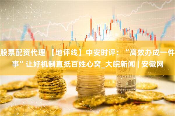 股票配资代理 【地评线】中安时评：“高效办成一件事”让好机制直抵百姓心窝_大皖新闻 | 安徽网