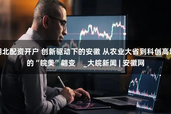 湖北配资开户 创新驱动下的安徽 从农业大省到科创高地的“皖美”翩变    _大皖新闻 | 安徽网