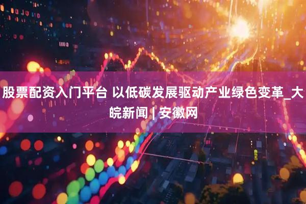 股票配资入门平台 以低碳发展驱动产业绿色变革_大皖新闻 | 安徽网