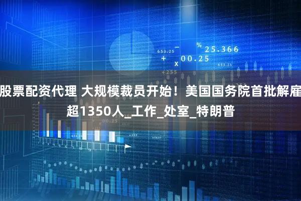 股票配资代理 大规模裁员开始！美国国务院首批解雇超1350人_工作_处室_特朗普