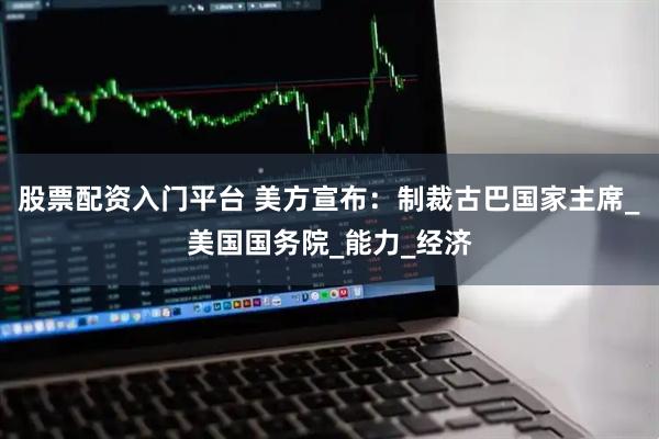 股票配资入门平台 美方宣布：制裁古巴国家主席_美国国务院_能力_经济