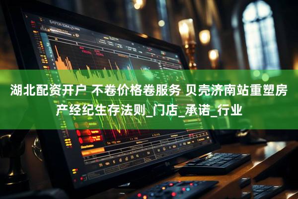 湖北配资开户 不卷价格卷服务 贝壳济南站重塑房产经纪生存法则_门店_承诺_行业