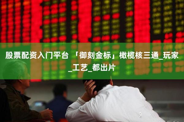 股票配资入门平台 「御刻金标」橄榄核三通_玩家_工艺_都出片