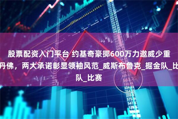 股票配资入门平台 约基奇豪掷600万力邀威少重返丹佛，两大承诺彰显领袖风范_威斯布鲁克_掘金队_比赛