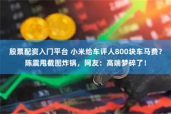 股票配资入门平台 小米给车评人800块车马费？陈震甩截图炸锅，网友：高端梦碎了！