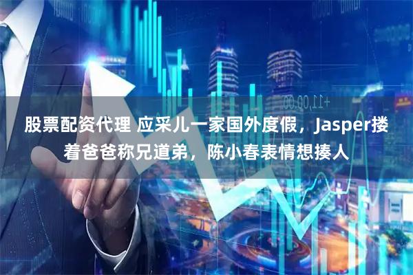 股票配资代理 应采儿一家国外度假，Jasper搂着爸爸称兄道弟，陈小春表情想揍人