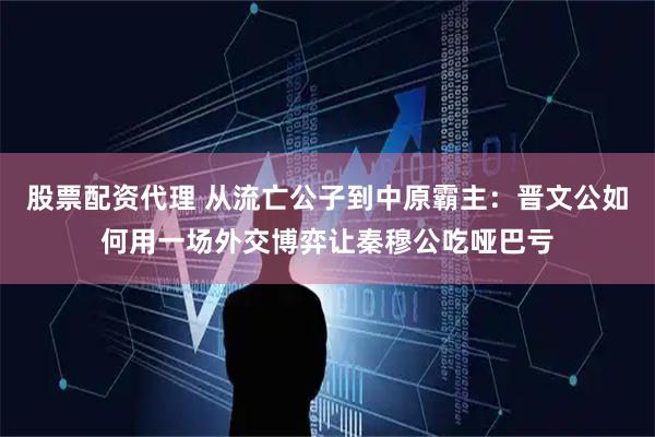 股票配资代理 从流亡公子到中原霸主：晋文公如何用一场外交博弈让秦穆公吃哑巴亏