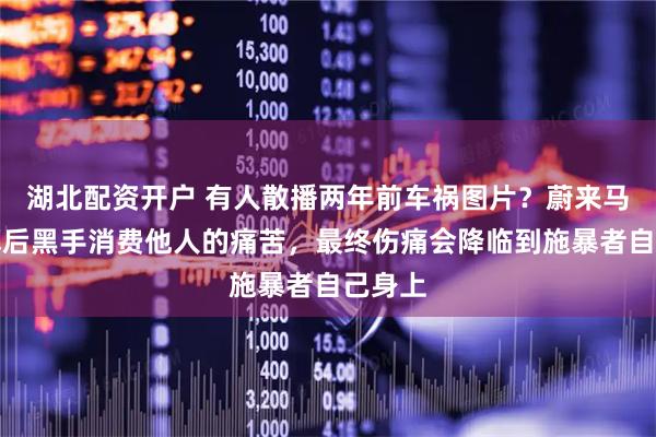 湖北配资开户 有人散播两年前车祸图片？蔚来马麟：幕后黑手消费他人的痛苦，最终伤痛会降临到施暴者自己身上