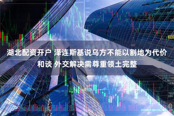 湖北配资开户 泽连斯基说乌方不能以割地为代价和谈 外交解决需尊重领土完整