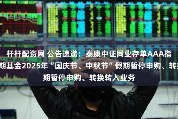 杆杆配资网 公告速递：泰康中证同业存单AAA指数7天持有期基金2025年“国庆节、中秋节”假期暂停申购、转换转入业务