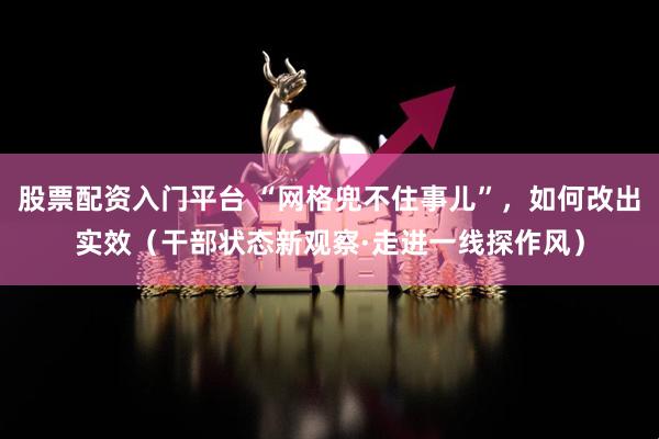 股票配资入门平台 “网格兜不住事儿”,如何改出实效(干部状态新观察·走进一线探作风)