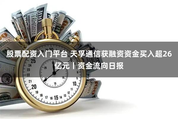 股票配资入门平台 天孚通信获融资资金买入超26亿元丨资金流向日报