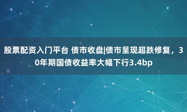 股票配资入门平台 债市收盘|债市呈现超跌修复，30年期国债收益率大幅下行3.4bp