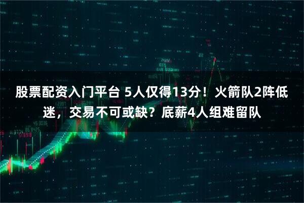 股票配资入门平台 5人仅得13分！火箭队2阵低迷，交易不可或缺？底薪4人组难留队