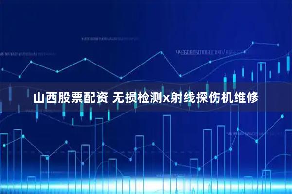 山西股票配资 无损检测x射线探伤机维修