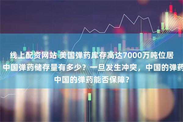 线上配资网站 美国弹药库存高达7000万吨位居世界第一，中国弹药储存量有多少？一旦发生冲突，中国的弹药能否保障？