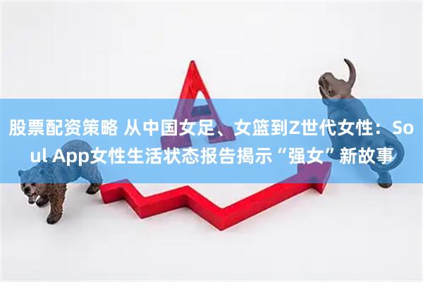 股票配资策略 从中国女足、女篮到Z世代女性：Soul App女性生活状态报告揭示“强女”新故事
