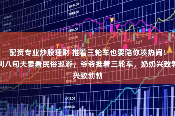 配资专业炒股理财 推着三轮车也要陪你凑热闹！慈利八旬夫妻看民俗巡游，爷爷推着三轮车，奶奶兴致勃勃