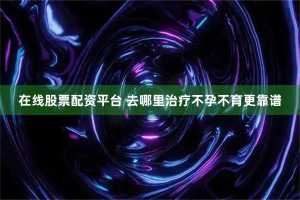 在线股票配资平台 去哪里治疗不孕不育更靠谱