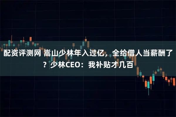 配资评测网 嵩山少林年入过亿，全给僧人当薪酬了？少林CEO：我补贴才几百