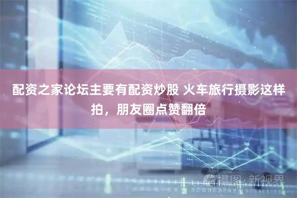 配资之家论坛主要有配资炒股 火车旅行摄影这样拍，朋友圈点赞翻倍