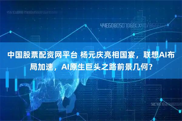 中国股票配资网平台 杨元庆亮相国宴,联想AI布局加速,AI原生巨头之路前景几何?