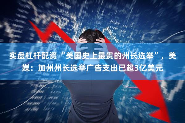实盘杠杆配资 “美国史上最贵的州长选举”，美媒：加州州长选举广告支出已超3亿美元