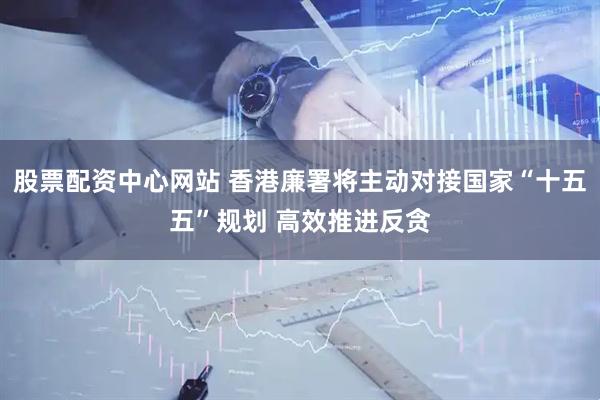 股票配资中心网站 香港廉署将主动对接国家“十五五”规划 高效推进反贪